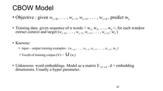CBOW Model
• Objective : given wc−k, . . . , wc−1, wc+1, . . . , wc+k , predict wc
• Training data: given sequence of n words < w1, w2, ….., wn >, for each window
extract context and target (wc−k, . . . , wc−1, wc+1, . . . , wc+k ; wc )
• Knowns:
• input – output training examples : (wc−k, . . . , wc−1, wc+1, . . . , wc+k ; wc )
• Vocab of training corpus (V) = ∪(wi)
• Unknowns: word embeddings. Model as a matrix E |v| x d . d = embedding
dimensions. Usually a hyper parameter.
32
 