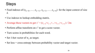 • Feed indexes of (x(c−k) , ... , x(c−1) , x(c+1) , ... , x(c+k)) for the input context of size
k.
• Use indexes to lookup embedding matrix.
• Average these vectors to get vˆ = (vc−k+vc−1+...+vc+1+vc+k ) / 2m
• Perform affine transform on vˆ to get a score vector.
• Turn scores in probabilities for each word.
• Set 1-hot vector of wc as target.
• Set loss = cross-entropy between probability vector and target vector.
Steps
34
 