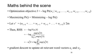 Maths behind the scene
• Optimization objective J = - log Pr(wc | wc−k, . . . , wc−1, wc+1, . . . , wc+k)
• Maximizing Pr() = Minimizing – log Pr()
• Let vˆ = (wc−k + . . . + wc−1 + wc+1 + . . . + wc+k )/ 2m
• Then, RHS
• gradient descent to update all relevant word vectors uc and wj.
35
 