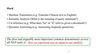 4
Hard
• Machine Translation (e.g. Translate Chinese text to English)
• Semantic Analysis (What is the meaning of query statement?)
• Co-reference (e.g. What does "he" or "it" refer to given a document?)
• Question Answering (e.g. Answering Jeopardy questions).
The first and arguably most important common denominator across
all NLP tasks is : how we represent text as input to our models.
 