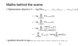 Maths behind the scene
• Optimization objective J = - log Pr(wc−k, . . . , wc−1, wc+1, . . . , wc+k | , wc)
• gradient descent to update all relevant word vectors uc and wj.
40
 