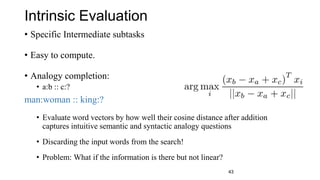 Intrinsic Evaluation
• Specific Intermediate subtasks
• Easy to compute.
• Analogy completion:
• a:b :: c:? d =
man:woman :: king:?
• Evaluate word vectors by how well their cosine distance after addition
captures intuitive semantic and syntactic analogy questions
• Discarding the input words from the search!
• Problem: What if the information is there but not linear?
43
 