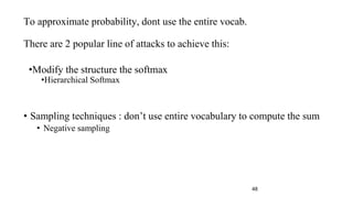 To approximate probability, dont use the entire vocab.
There are 2 popular line of attacks to achieve this:
•Modify the structure the softmax
•Hierarchical Softmax
• Sampling techniques : don’t use entire vocabulary to compute the sum
• Negative sampling
48
 