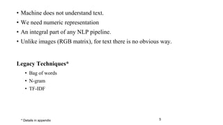 • Machine does not understand text.
• We need numeric representation
• An integral part of any NLP pipeline.
• Unlike images (RGB matrix), for text there is no obvious way.
Legacy Techniques*
• Bag of words
• N-gram
• TF-IDF
5* Details in appendix
 