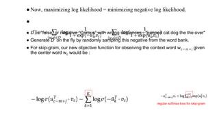 ●Now, maximizing log likelihood = minimizing negative log likelihood.
●
● D ̃ s “false” or negative “Corpus” with wrong sentences - "jumped cat dog the the over"
● Generate D ̃ n he ly y an only nllys hes nhse lanl he onao yn .
● For skip-gram, our new objective function for observing the context word wc − m + j given
the center word wc would be :
regular softmax loss for skip-gram
 