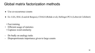 Global matrix factorization methods
● Use co-occurrence counts
● Ex: LSA, HAL (Lund & Burgess), COALS (Rohde et al), Hellinger-PCA (Lebret & Collobert)
+ Fast training
+ Efficient usage of statistics
+ Captures word similarity
- Do badly on analogy tasks
- Disproportionate importance given to large counts
58
 