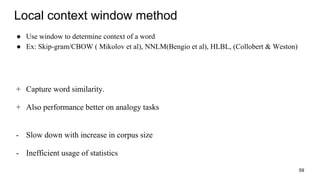 Local context window method
● Use window to determine context of a word
● Ex: Skip-gram/CBOW ( Mikolov et al), NNLM(Bengio et al), HLBL, (Collobert & Weston)
+ Capture word similarity.
+ Also performance better on analogy tasks
- Slow down with increase in corpus size
- Inefficient usage of statistics
59
 