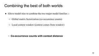 Combining the best of both worlds
● Glove model tries to combine the two major model families :-
○ Global matrix factorization (co-occurrence counts)
○ Local context window (context comes from window)
= Co-occurrence counts with context distance
60
 