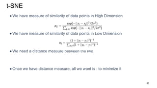 t-SNE
●We have measure of similarity of data points in High Dimension
●We have measure of similarity of data points in Low Dimension
●We need a distance measure between the two.
●Once we have distance measure, all we want is : to minimize it
83
 