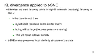 KL divergence applied to t-SNE
●Likewise, we want far away points in high-D to remain (relatively) far away in
low-D
○ In the case it's not, then
■ pij will small (because points are far away)
■ but qij will be large (because points are nearby)
■ This will result in lower penalty
● t-SNE mainly preserves local similarity structure of the data
86
 