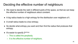 Deciding the effective number of neighbours
● We need to decide the radii in different parts of the space, so that we can keep
the effective number of neighbours about constant.
● A big radius leads to a high entropy for the distribution over neighbors of i.
● A small radius leads to a low entropy.
● So decide what entropy you want and then find the radius that produces that
entropy.
● It's easier to specify 2entropy
○ This is called the perplexity
○ It is the effective number of neighbors.
89
 