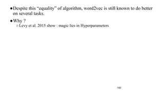 100
●Despite this “equality” of algorithm, word2vec is still known to do better
on several tasks.
●Why ?
○Levy et al. 2015 show : magic lies in Hyperparameters
 