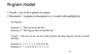 N-gram model
• Vocab = set of all n-grams in corpus
• Document = n-grams in document w.r.t vocab with multiplicity
For bigram:
Sentence 1: "The cat sat on the hat"
Sentence 2: "The dog ate the cat and the hat”
Vocab = { the cat, cat sat, sat on, on the, the hat, the dog, dog ate, ate the, cat and,
and the}
Sentence 1: { 1, 1, 1, 1, 1, 0, 0, 0, 0, 0}
Sentence 2 : { 1, 0, 0, 0, 0, 1, 1, 1, 1, 1}
112
 