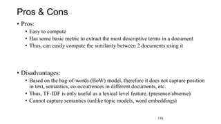 Pros & Cons
• Pros:
• Easy to compute
• Has some basic metric to extract the most descriptive terms in a document
• Thus, can easily compute the similarity between 2 documents using it
• Disadvantages:
• Based on the bag-of-words (BoW) model, therefore it does not capture position
in text, semantics, co-occurrences in different documents, etc.
• Thus, TF-IDF is only useful as a lexical level feature. (presence/absense)
• Cannot capture semantics (unlike topic models, word embeddings)
116
 