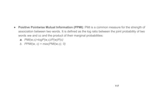 ● Positive Pointwise Mutual Information (PPMI): PMI is a common measure for the strength of
association between two words. It is defined as the log ratio between the joint probability of two
words ww and cc and the product of their marginal probabilities:
a. PMI(w,c)=logP(w,c)/P(w)P(c)
b. PPMI(w, c) = max(PMI(w,c), 0)
117
 