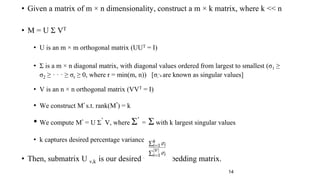 • Given a matrix of m × n dimensionality, construct a m × k matrix, where k << n
• M = U Σ VT
• U is an m × m orthogonal matrix (UUT = I)
• Σ is a m × n diagonal matrix, with diagonal values ordered from largest to smallest (σ1 ≥
σ2 ≥ · · · ≥ σr ≥ 0, where r = min(m, n)) [σi’s are known as singular values]
• V is an n × n orthogonal matrix (VVT = I)
• We construct M’ s.t. rank(M’) = k
• We compute M’ = U Σ’ V, where Σ’ = Σ with k largest singular values
• k captures desired percentage variance
• Then, submatrix U v,k is our desired word embedding matrix.
14
 