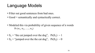 Language Models
• Filter out good sentences from bad ones.
• Good = semantically and syntactically correct.
• Modeled this via probability of given sequence of n words
Pr (w1, w2, ….., wn)
• S1 = “the cat jumped over the dog”, Pr(S1) ~ 1
• S2 = “jumped over the the cat dog”, Pr(S2) ~ 0
19
 