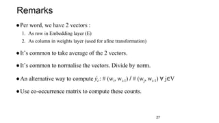 27
●Per word, we have 2 vectors :
1. As row in Embedding layer (E)
2. As column in weights layer (used for afine transformation)
●It’s common to take average of the 2 vectors.
●It’s common to normalise the vectors. Divide by norm.
●An alternative way to compute ŷi : # (wi, wi-1) / # (wj, wi-1) ∀ j∈V
●Use co-occurrence matrix to compute these counts.
Remarks
 