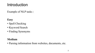 Introduction
Example of NLP tasks :
Easy
• Spell Checking
• Keyword Search
• Finding Synonyms
Medium
• Parsing information from websites, documents, etc.
3
 