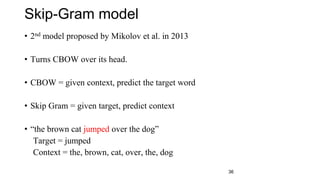 Skip-Gram model
• 2nd model proposed by Mikolov et al. in 2013
• Turns CBOW over its head.
• CBOW = given context, predict the target word
• Skip Gram = given target, predict context
• “the brown cat jumped over the dog”
Target = jumped
Context = the, brown, cat, over, the, dog
36
 