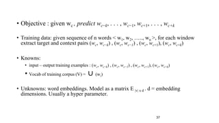 • Objective : given wc , predict wc−k, . . . , wc−1, wc+1, . . . , wc+k
• Training data: given sequence of n words < w1, w2, ….., wn >, for each window
extract target and context pairs (wc, wc−k) , (wc, wc−1) , (wc, wc+1), (wc, wc+k)
• Knowns:
• input – output training examples : (wc, wc−k) , (wc, wc−1) , (wc, wc+1), (wc, wc+k)
• Vocab of training corpus (V) = ∪ (wi)
• Unknowns: word embeddings. Model as a matrix E |v| x d . d = embedding
dimensions. Usually a hyper parameter.
37
 