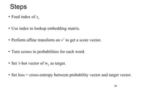 • Feed index of xc
• Use index to lookup embedding matrix.
• Perform affine transform on vˆ to get a score vector.
• Turn scores in probabilities for each word.
• Set 1-hot vector of wc as target.
• Set loss = cross-entropy between probability vector and target vector.
Steps
39
 