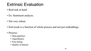 Extrinsic Evaluation
• Real task at hand
• Ex: Sentiment analysis.
• Not very robust.
• End result is a function of whole process and not just embeddings.
• Process:
• Data pipelines
• Algorithm(s)
• Fine tuning
• Quality of dataset
45
 