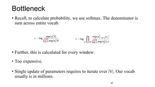 Bottleneck
• Recall, to calculate probability, we use softmax. The denominator is
sum across entire vocab.
• Further, this is calculated for every window.
• Too expensive.
• Single update of parameters requires to iterate over |V|. Our vocab
usually is in millions.
47
 