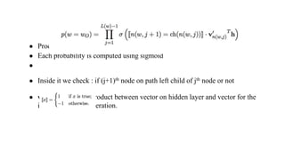 ● Product of probabilities over nodes in the path
● Each probability is computed using sigmoid
●
● Inside it we check : if (j+1)th node on path left child of jth node or not
● v’n(w, j)
T h : vector product between vector on hidden layer and vector for the
inner node in consideration.
 