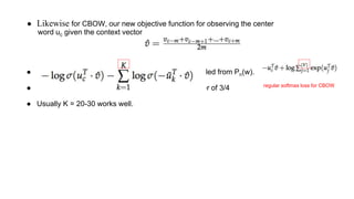 ● Likewise for CBOW, our new objective function for observing the center
word uc given the context vector
● I he nyne lnaluynhsn , {u˜k |k = 1 . . . K} are sampled from Pn(w).
● best Pn(w) = Unigram distribution raised to the power of 3/4
● Usually K = 20-30 works well.
regular softmax loss for CBOW
 