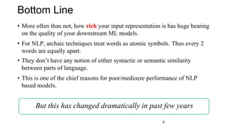 Bottom Line
• More often than not, how rich your input representation is has huge bearing
on the quality of your downstream ML models.
• For NLP, archaic techniques treat words as atomic symbols. Thus every 2
words are equally apart.
• They don’t have any notion of either syntactic or semantic similarity
between parts of language.
• This is one of the chief reasons for poor/mediocre performance of NLP
based models.
But this has changed dramatically in past few years
6
 