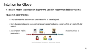 Intuition for Glove
●Think of matrix factorization algorithms used in recommendation systems.
●Latent Factor models
○ Find features that describe the characteristics of rated objects.
○ Item characteristics and user preferences are described using vectors which are called factor
vectors
○ Assumption: Ratings can be inferred from a model put together from a smaller number of
parameters
63
 