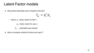 Latent Factor models
● Dot product estimates user’s interest in the item
○ where, qi : factor vector for item i.
pu : factor vector for user u
i : estimated user interest
● How to compute vectors for items and users ?
64
 