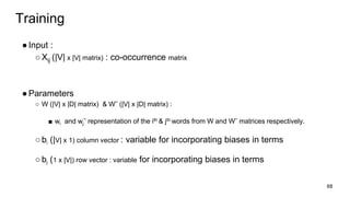 ●Input :
○Xij (|V| x |V| matrix) : co-occurrence matrix
●Parameters
○ W (|V| x |D| lnhasx) & W˜ (|V| x |D| lnhasx) :
■ wi and wj˜ a la hnhsn nl he sth & jth onao lanl W n o W˜ lnhasc a l chse y .
○bi (|V| x 1) column vector : variable for incorporating biases in terms
○bj (1 x |V|) row vector : variable for incorporating biases in terms
68
Training
 