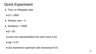 ● Train on Wikipedia data
●|V| = 2000
● Window size = 3
● Iterations = 10000
●D = 50
●Learn two representations for each word in |V|.
●reg = 0.01
●Use momentum optimizer with momentum=0.9.
69
Quick Experiment
 