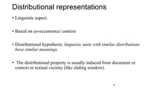 Distributional representations
• Linguistic aspect.
• Based on co-occurrence/ context
• Distributional hypothesis: linguistic units with similar distributions
have similar meanings.
• The distributional property is usually induced from document or
context or textual vicinity (like sliding window).
8
 