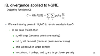 KL divergence applied to t-SNE
Objective function (C)
● We want nearby points in high-D to remain nearby in low-D
○ In the case it's not, then
■ pij will large (because points are nearby)
■ but qij will be small (because points are far away)
■ This will result in larger penalty
■ In contrast, If both pij and qij are large : lower penalty 85
 