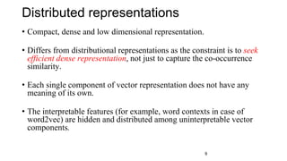Distributed representations
• Compact, dense and low dimensional representation.
• Differs from distributional representations as the constraint is to seek
efficient dense representation, not just to capture the co-occurrence
similarity.
• Each single component of vector representation does not have any
meaning of its own.
• The interpretable features (for example, word contexts in case of
word2vec) are hidden and distributed among uninterpretable vector
components.
9
 