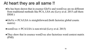 99
At heart they are all same !!
●Its has been shown that in essence GloVe and word2vec are no different
from traditional methods like PCA, LSA etc (Levy et al. 2015 call them
DSM )
●GloVe ⋍ PCA/LSA is straightforward (both factorize global counts
matrix)
●word2vec ⋍ PCA/LSA is non-trivial (Levy et al. 2015)
●They show that in essence word2vec also factorizes word context matrix
(PMI)
 