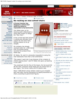 BBC NEWS | England | London | No rocking on new school chairs

Search

Home

Explore the BBC
Low graphics | Accessibility help
News services
Your news when you
want it

BBC NEWS CHANNEL

News Front Page
World
UK
England
Northern Ireland
Scotland
Wales
Business
Politics
Health
Education
Science &
Environment
Technology
Entertainment
Also in the news
----------------Video and Audio
----------------Have Your Say
Magazine
In Pictures
Country Profiles
Special Reports
RELATED BBC SITES

SPORT
WEATHER
CBBC NEWSROUND
ON THIS DAY
EDITORS' BLOG

Last Updated: Tuesday, 19 February 2008, 14:53 GMT
E-mail this to a friend

Printable version

No rocking on new school chairs
A former teacher has
designed a school chair
which he claims is
impossible to tip backwards.

BBC London
Sport, travel, weather,
things to do, features
and much more

Tom Wates gave up his
teaching post in Blackheath in
south-east London to design
the "Max Chair".

RELATED INTERNET LINKS

DLB
The BBC is not responsible for the
content of external internet sites

TOP LONDON STORIES

It has curved legs that prevent
it rocking and provides more
support for the lower back,
forcing children to sit up
straight.

Teen murder 'witnessed by many'
Man denies double murder
Ambulance service under scrutiny

| News feeds

His company has already
received orders for 1,500 chairs
from 18 schools having
launched the product three
Mr Wates designed the chair as he
was irritated by pupils leaning back
weeks ago.
Mr Wates, 34, said it is physically impossible to swing the
chair backwards more than a few centimetres.
"The reason I went into it was because of the irritation of
children leaning back," said Mr Wates who gave up teaching
in July 2007.
"You would get into the flow of the lesson, the kid would fall
off the chair, everyone would laugh and you would have to
start again," the former maths and PE teacher said.
About 7,000 British school children need to go to hospital
each year after injuring themselves by tipping backwards on
chairs, according to government figures.
E-mail this to a friend

Printable version

Bookmark with:
Delicious

What are these?
Digg

reddit

Facebook

FEATURES, VIEWS, ANALYSIS

http://news.bbc.co.uk/1/hi/england/london/7253125.stm[25/11/2013 11:57:43]

StumbleUpon

MOST POPULAR STORIES NOW
MOST SHARED

MOST READ

Amazon workers face 'increased
risk of mental illness'
Arrest in Melanie Hall murder
case
Busby Babe Foulkes dies, aged
81
Dog kills pet then attacks owner
Strange Fruit: An enduring
protest
X Factor winner's single for
charity
Slave suspects' link to 13
addresses
The railway workers trained to
stop suicides
New law to cap payday loan
interest
Bomb partially explodes in
Belfast
Most popular now, in detail

 