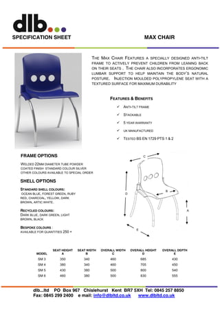 MAX CHAIR

SPECIFICATION SHEET

THE MAX CHAIR FEATURES

A SPECIALLY DESIGNED ANTI-TILT
FRAME TO ACTIVELY PREVENT CHILDREN FROM LEANING BACK
ON THEIR SEATS . THE CHAIR ALSO INCORPORATES ERGONOMIC
LUMBAR SUPPORT TO HELP MAINTAIN THE BODY’S NATURAL
POSTURE. INJECTION MOULDED POLYPROPYLENE SEAT WITH A
TEXTURED SURFACE FOR MAXIMUM DURABILITY

FEATURES & BENEFITS


ANTI-TILT FRAME



STACKABLE



5 YEAR WARRANTY



UK MANUFACTURED



TESTED BS EN 1729 PTS 1 & 2

FRAME OPTIONS

C

W ELDED 22MM DIAMETER TUBE POWDER
COATED FINISH STANDARD COLOUR SILVER
OTHER COLOURS AVAILABLE TO SPECIAL ORDER

SHELL OPTIONS
STANDARD SHELL COLOURS:
OCEAN BLUE, FOREST GREEN, RUBY
RED, CHARCOAL, YELLOW, DARK
BROWN, ARTIC WHITE.

B

D

A

RECYCLED COLOURS:
DARK BLUE, DARK GREEN, LIGHT
BROWN, BLACK
BESPOKE COLOURS :

E

AVAILABLE FOR QUANTITIES 250 +

MODEL

SEAT HEIGHT
A

SEAT WIDTH
B

OVERALL WIDTH
C

OVERALL HEIGHT
D

OVERALL DEPTH
E

SM 3

350

340

460

685

430

SM 4

380

340

460

705

450

SM 5

430

380

500

800

540

SM 6

460

380

500

830

555

dlb...ltd PO Box 967 Chislehurst Kent BR7 5XH Tel: 0845 257 8850
Fax: 0845 299 2400 e mail: info@dlbltd.co.uk
www.dlbltd.co.uk

 