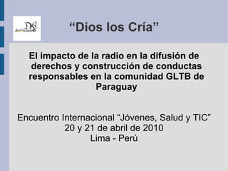 “Dios los Cría” El impacto de la radio en la difusión de derechos y construcción de conductas responsables en la comunidad GLTB de Paraguay Encuentro Internacional “Jóvenes, Salud y TIC” 20 y 21 de abril de 2010 Lima - Perú 