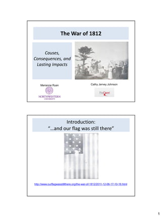The War of 1812


     Causes,
Consequences, and
 Lasting Impacts



    Marianne Ryan                             Cathy Jervey Johnson




                  Introduction:
           “…and our flag was still there”




http://www.ourflagwasstillthere.org/the-war-of-1812/2011-12-06-17-10-16.html




                                                                               1
 