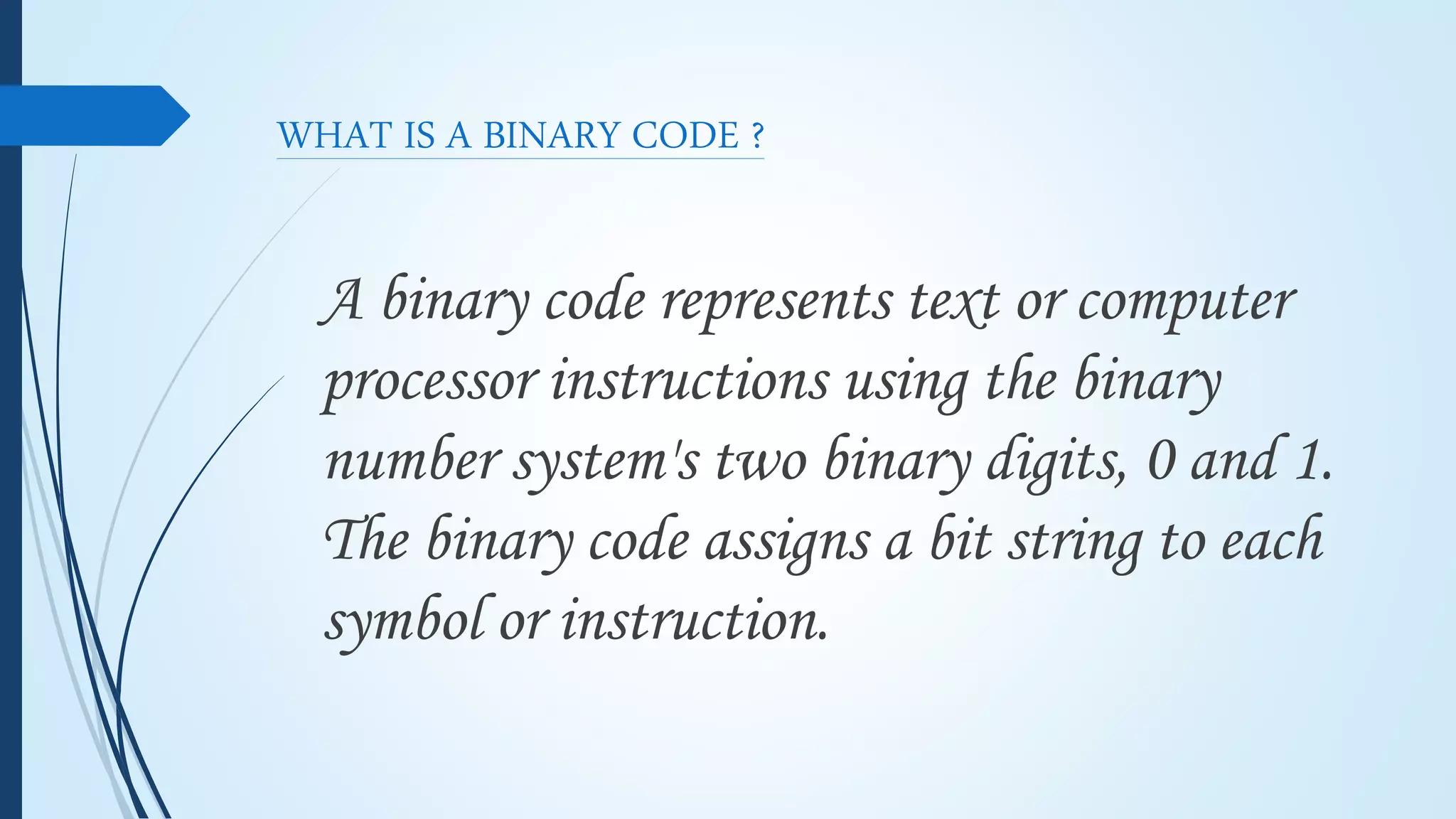 WHAT IS A BINARY CODE ?
A binary code represents text or computer
processor instructions using the binary
number system's two binary digits, 0 and 1.
The binary code assigns a bit string to each
symbol or instruction.