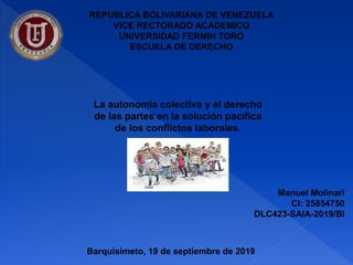 REPUBLICA BOLIVARIANA DE VENEZUELA
VICE RECTORADO ACADEMICO
UNIVERSIDAD FERMIN TORO
ESCUELA DE DERECHO
Manuel Molinari
CI: 25854750
DLC423-SAIA-2019/BI
La autonomía colectiva y el derecho
de las partes en la solución pacífica
de los conflictos laborales.
Barquisimeto, 19 de septiembre de 2019
 