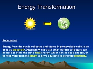 Energy Transformation
Energy Transformation
Solar power
Energy from the sun is collected and stored in photovoltaic cells to be
used as electricity. Alternately, flat-plate solar thermal collectors can
be used to store the sun's heat energy, which can be used directly, or
to heat water to make steam to drive a turbine to generate electricity.
 