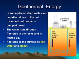 Geothermal Energy
Geothermal Energy
• In some places, deep wells can
be drilled down to the hot
rocks and cold water is
pumped down.
• The water runs through
fractures in the rocks and is
heated up.
• It returns to the surface as hot
water and steam.
 