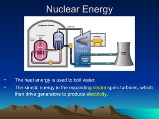 Nuclear Energy
Nuclear Energy
• The heat energy is used to boil water.
• The kinetic energy in the expanding steam spins turbines, which
then drive generators to produce electricity.
 