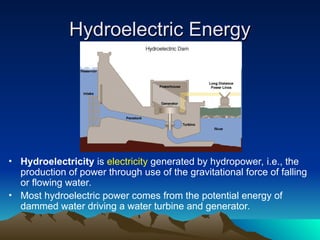 Hydroelectric Energy
Hydroelectric Energy
• Hydroelectricity is electricity generated by hydropower, i.e., the
production of power through use of the gravitational force of falling
or flowing water.
• Most hydroelectric power comes from the potential energy of
dammed water driving a water turbine and generator.
 