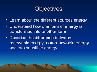 Objectives
Objectives
• Learn about the different sources energy
• Understand how one form of energy is
transformed into another form
• Describe the difference between
renewable energy, non-renewable energy
and inexhaustible energy
 